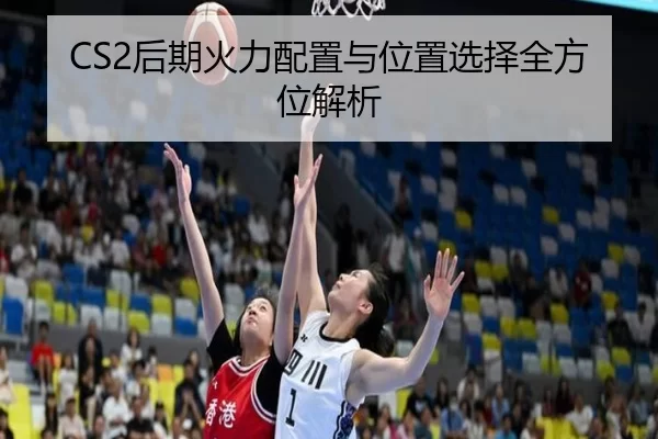 CS2后期火力配置与位置选择全方位解析